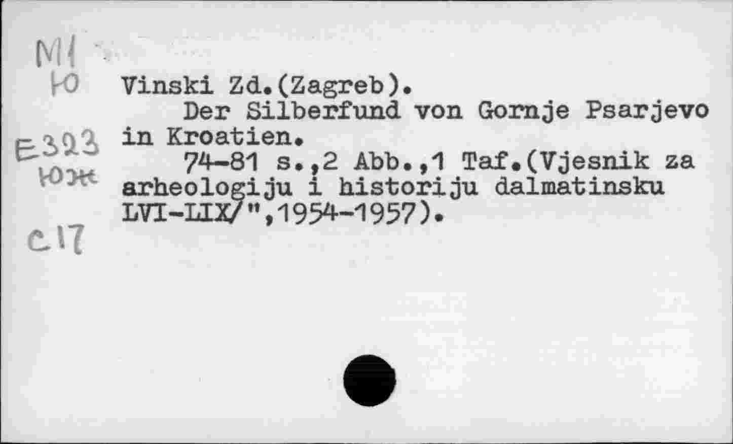 ﻿Ml w
юж
сЛ
Vinski Zd.(Zagreb).
Der Silberfund von Gomje Psarjevo in Kroatien.
74-81 s.,2 Abb.,1 Taf,(Vjesnik za arheologiju і historiju dalmatinsku LVT-LIX/”,1954-1957).